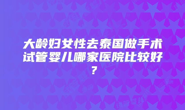 大龄妇女性去泰国做手术试管婴儿哪家医院比较好?