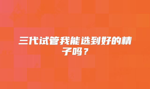 三代试管我能选到好的精子吗？
