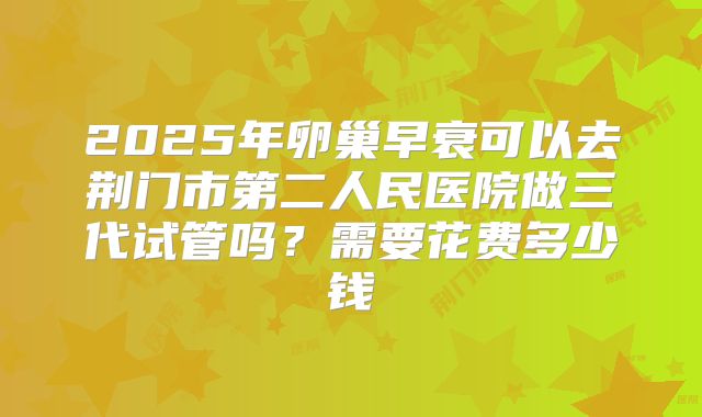 2025年卵巢早衰可以去荆门市第二人民医院做三代试管吗？需要花费多少钱