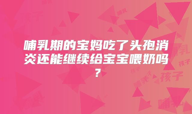 哺乳期的宝妈吃了头孢消炎还能继续给宝宝喂奶吗？