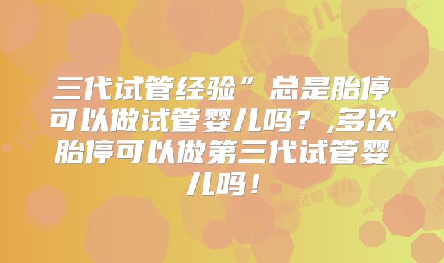 三代试管经验”总是胎停可以做试管婴儿吗？,多次胎停可以做第三代试管婴儿吗！