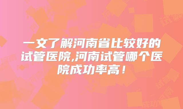 一文了解河南省比较好的试管医院,河南试管哪个医院成功率高！