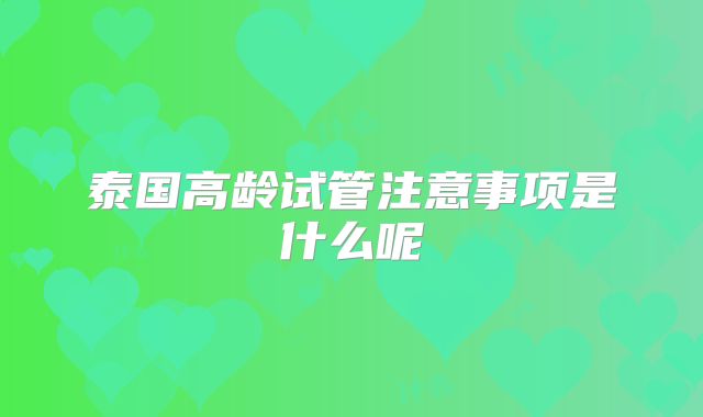 泰国高龄试管注意事项是什么呢