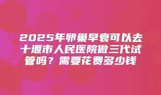 2025年卵巢早衰可以去十堰市人民医院做三代试管吗？需要花费多少钱