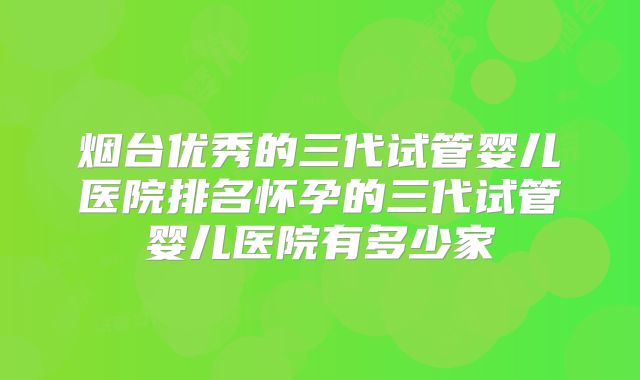 烟台优秀的三代试管婴儿医院排名怀孕的三代试管婴儿医院有多少家