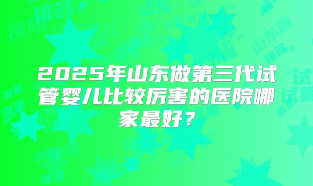 2025年山东做第三代试管婴儿比较厉害的医院哪家最好？