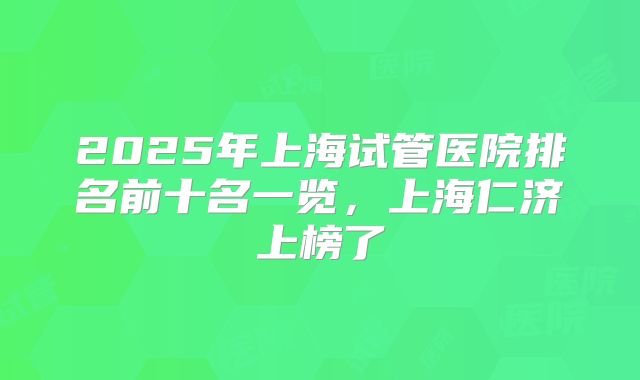 2025年上海试管医院排名前十名一览，上海仁济上榜了