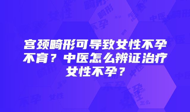 宫颈畸形可导致女性不孕不育？中医怎么辨证治疗女性不孕？