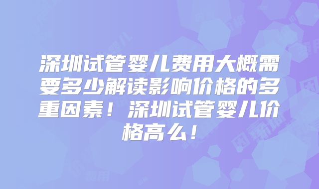 深圳试管婴儿费用大概需要多少解读影响价格的多重因素！深圳试管婴儿价格高么！