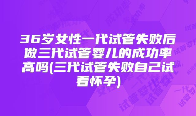 36岁女性一代试管失败后做三代试管婴儿的成功率高吗(三代试管失败自己试着怀孕)