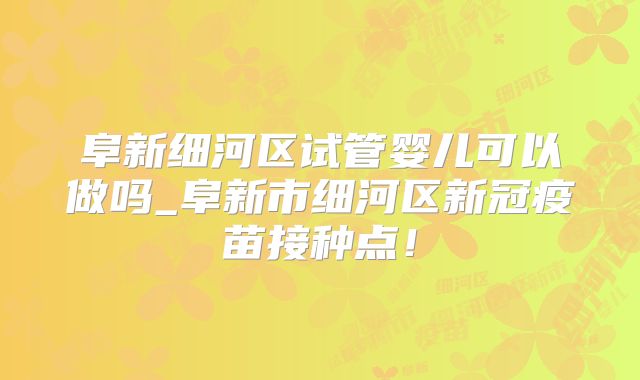 阜新细河区试管婴儿可以做吗_阜新市细河区新冠疫苗接种点！