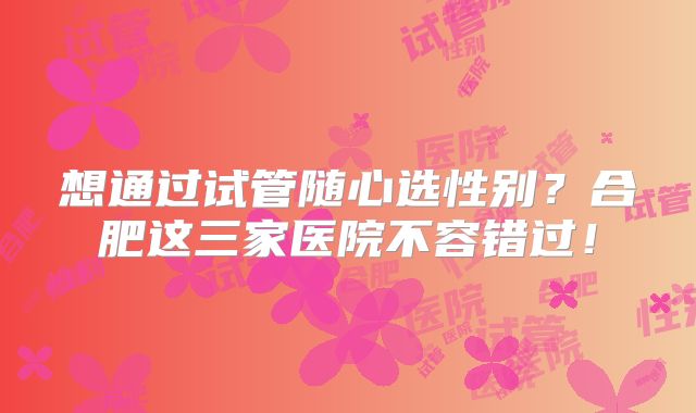 想通过试管随心选性别？合肥这三家医院不容错过！