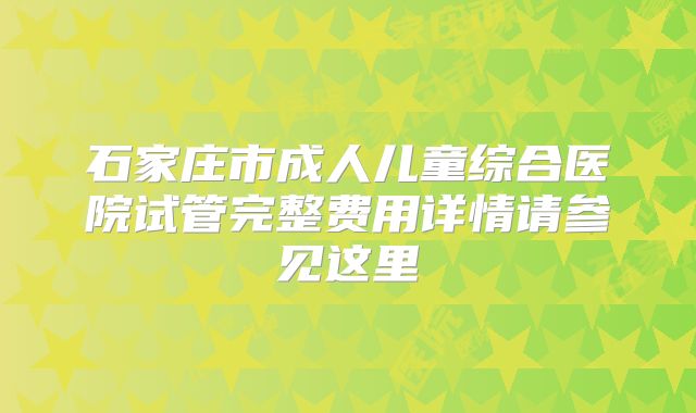石家庄市成人儿童综合医院试管完整费用详情请参见这里