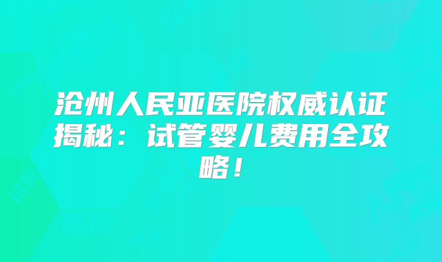 沧州人民亚医院权威认证揭秘:试管婴儿费用全攻略!