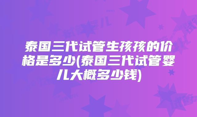 泰国三代试管生孩孩的价格是多少(泰国三代试管婴儿大概多少钱)
