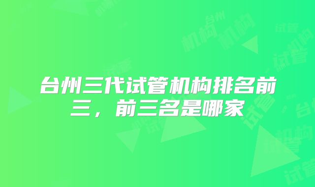 台州三代试管机构排名前三，前三名是哪家