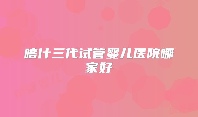 喀什三代试管婴儿医院哪家好