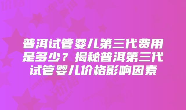 普洱试管婴儿第三代费用是多少？揭秘普洱第三代试管婴儿价格影响因素