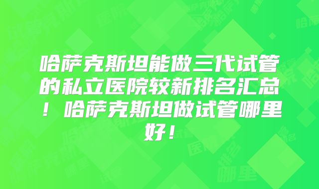 哈萨克斯坦能做三代试管的私立医院较新排名汇总！哈萨克斯坦做试管哪里好！