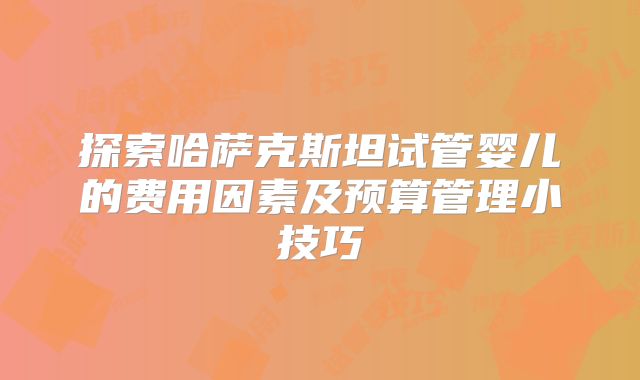 探索哈萨克斯坦试管婴儿的费用因素及预算管理小技巧
