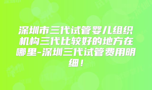 深圳市三代试管婴儿组织机构三代比较好的地方在哪里-深圳三代试管费用明细！