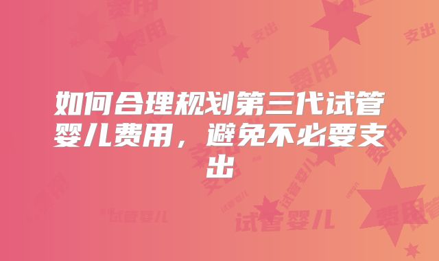如何合理规划第三代试管婴儿费用，避免不必要支出