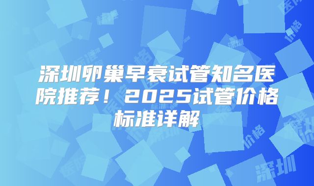 深圳卵巢早衰试管知名医院推荐！2025试管价格标准详解