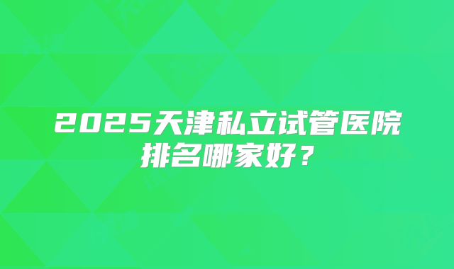 2025天津私立试管医院排名哪家好？