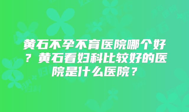 黄石不孕不育医院哪个好？黄石看妇科比较好的医院是什么医院？