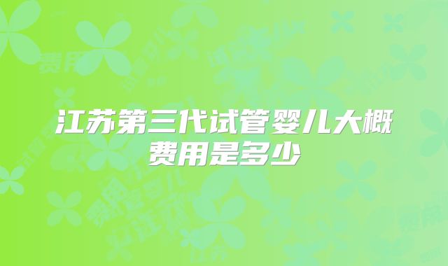 江苏第三代试管婴儿大概费用是多少