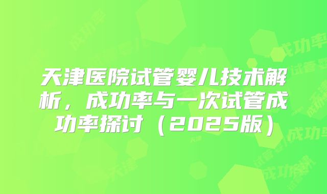 天津医院试管婴儿技术解析，成功率与一次试管成功率探讨（2025版）