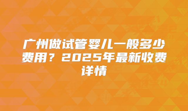 广州做试管婴儿一般多少费用？2025年最新收费详情