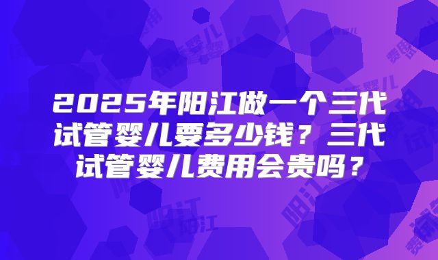 2025年阳江做一个三代试管婴儿要多少钱？三代试管婴儿费用会贵吗？