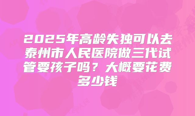 2025年高龄失独可以去泰州市人民医院做三代试管要孩子吗？大概要花费多少钱