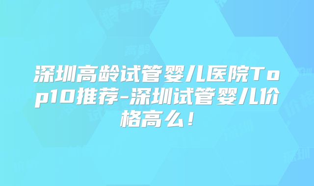 深圳高龄试管婴儿医院Top10推荐-深圳试管婴儿价格高么！