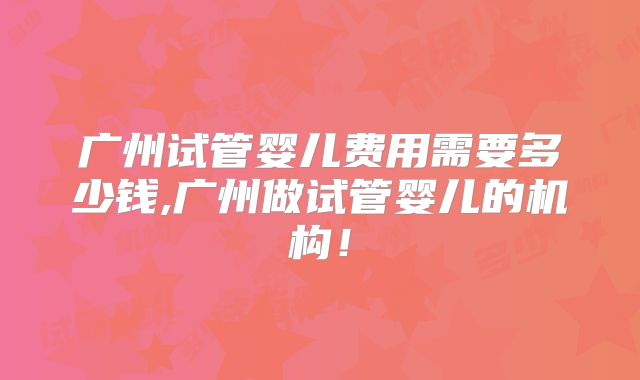 广州试管婴儿费用需要多少钱,广州做试管婴儿的机构！