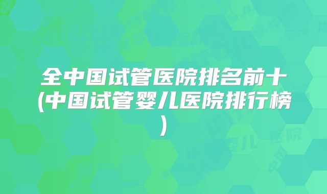 全中国试管医院排名前十(中国试管婴儿医院排行榜)