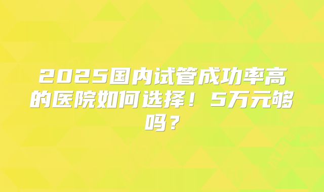 2025国内试管成功率高的医院如何选择！5万元够吗？