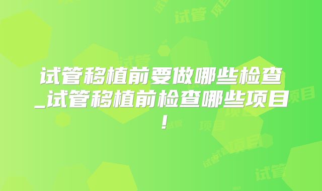 试管移植前要做哪些检查_试管移植前检查哪些项目！