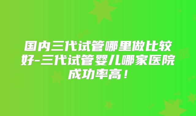 国内三代试管哪里做比较好-三代试管婴儿哪家医院成功率高!