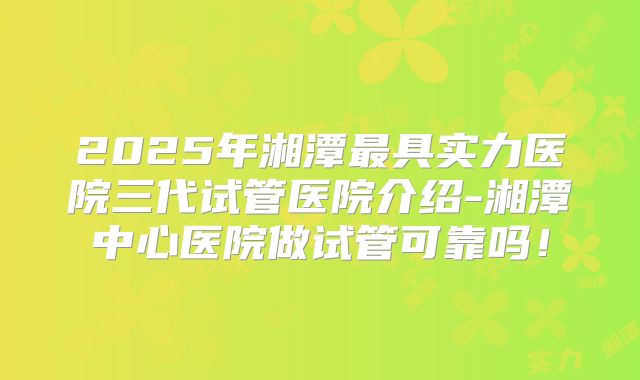 2025年湘潭最具实力医院三代试管医院介绍-湘潭中心医院做试管可靠吗！
