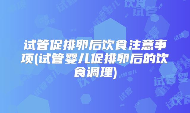 试管促排卵后饮食注意事项(试管婴儿促排卵后的饮食调理)