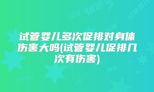 试管婴儿多次促排对身体伤害大吗(试管婴儿促排几次有伤害)