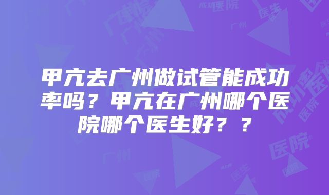 甲亢去广州做试管能成功率吗?甲亢在广州哪个医院哪个医生好??