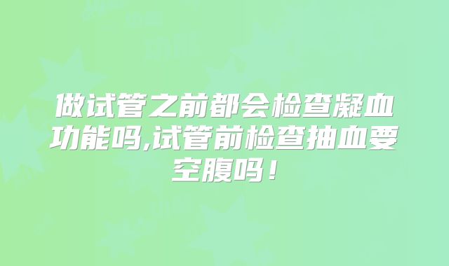 做试管之前都会检查凝血功能吗,试管前检查抽血要空腹吗！