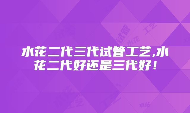 水花二代三代试管工艺,水花二代好还是三代好！