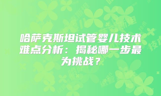 哈萨克斯坦试管婴儿技术难点分析:揭秘哪一步最为挑战?