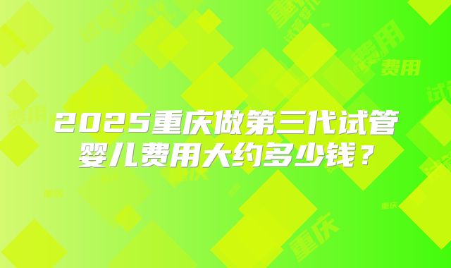 2025重庆做第三代试管婴儿费用大约多少钱？