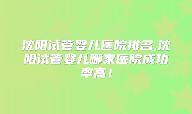 沈阳试管婴儿医院排名,沈阳试管婴儿哪家医院成功率高!