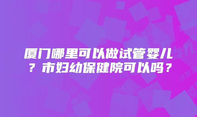 厦门哪里可以做试管婴儿？市妇幼保健院可以吗？
